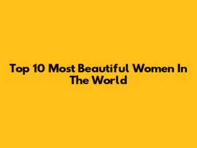 Top 10 Most Beautiful Women In The World