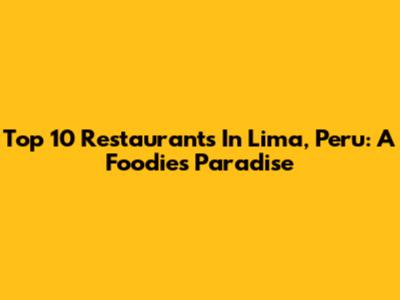 Top 10 Restaurants In Lima, Peru: A Foodie's Paradise