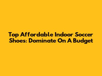 Top Affordable Indoor Soccer Shoes: Dominate On A Budget