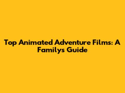Top Animated Adventure Films: A Family's Guide