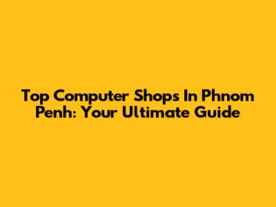 Top Computer Shops In Phnom Penh: Your Ultimate Guide