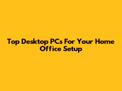 Top Desktop PCs For Your Home Office Setup