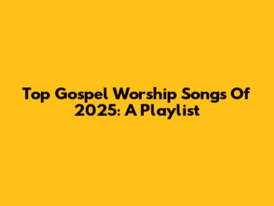 Top Gospel Worship Songs Of 2025: A Playlist