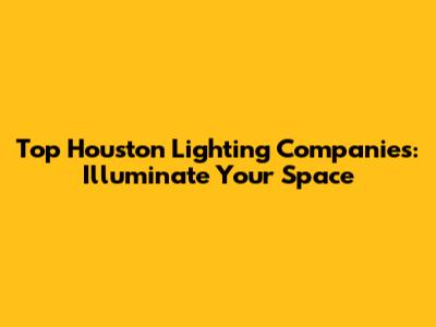 Top Houston Lighting Companies: Illuminate Your Space