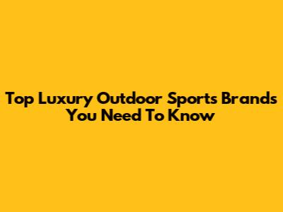 Top Luxury Outdoor Sports Brands You Need To Know
