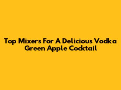 Top Mixers For A Delicious Vodka Green Apple Cocktail
