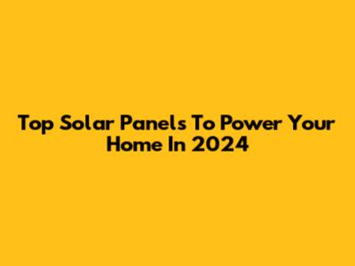 Top Solar Panels To Power Your Home In 2024