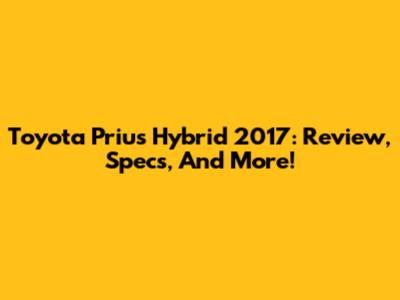 Toyota Prius Hybrid 2017: Review, Specs, And More!