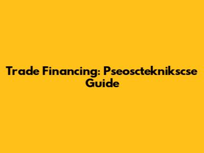 Trade Financing: Pseoscteknikscse Guide