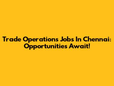 Trade Operations Jobs In Chennai: Opportunities Await!