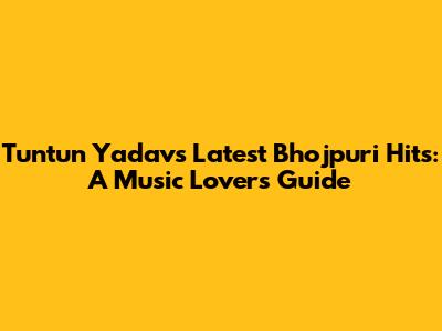 Tuntun Yadav's Latest Bhojpuri Hits: A Music Lover's Guide