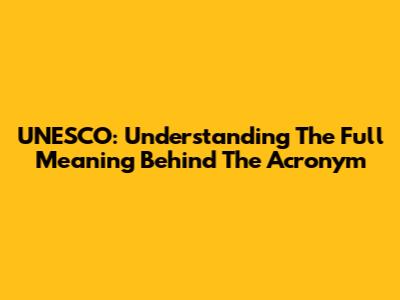 UNESCO: Understanding The Full Meaning Behind The Acronym