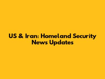 US & Iran: Homeland Security News Updates