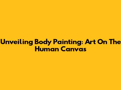 Unveiling Body Painting: Art On The Human Canvas
