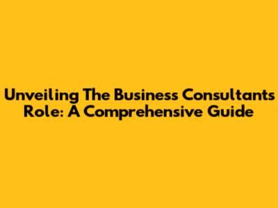 Unveiling The Business Consultant's Role: A Comprehensive Guide