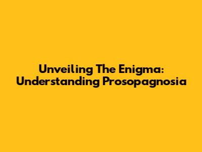 Unveiling The Enigma: Understanding Prosopagnosia
