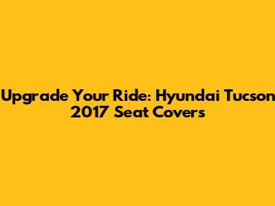 Upgrade Your Ride: Hyundai Tucson 2017 Seat Covers