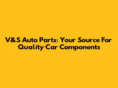 V&S Auto Parts: Your Source For Quality Car Components