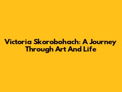 Victoria Skorobohach: A Journey Through Art And Life
