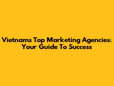 Vietnam's Top Marketing Agencies: Your Guide To Success