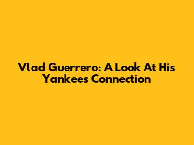 Vlad Guerrero: A Look At His Yankees Connection