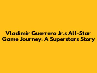Vladimir Guerrero Jr.'s All-Star Game Journey: A Superstar's Story
