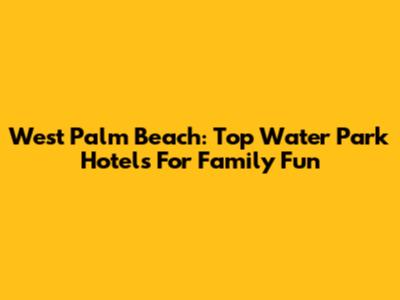 West Palm Beach: Top Water Park Hotels For Family Fun