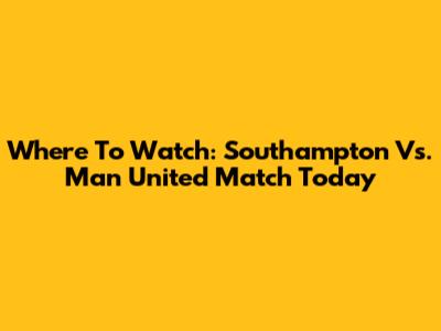 Where To Watch: Southampton Vs. Man United Match Today