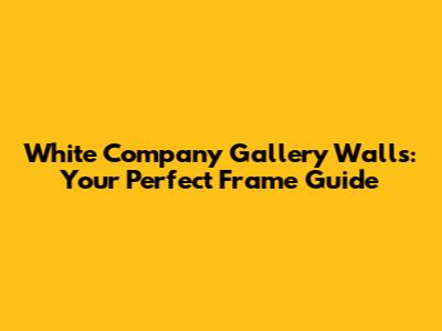 White Company Gallery Walls: Your Perfect Frame Guide