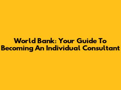 World Bank: Your Guide To Becoming An Individual Consultant