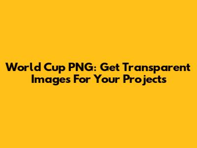 World Cup PNG: Get Transparent Images For Your Projects