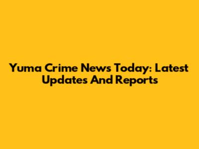 Yuma Crime News Today: Latest Updates And Reports